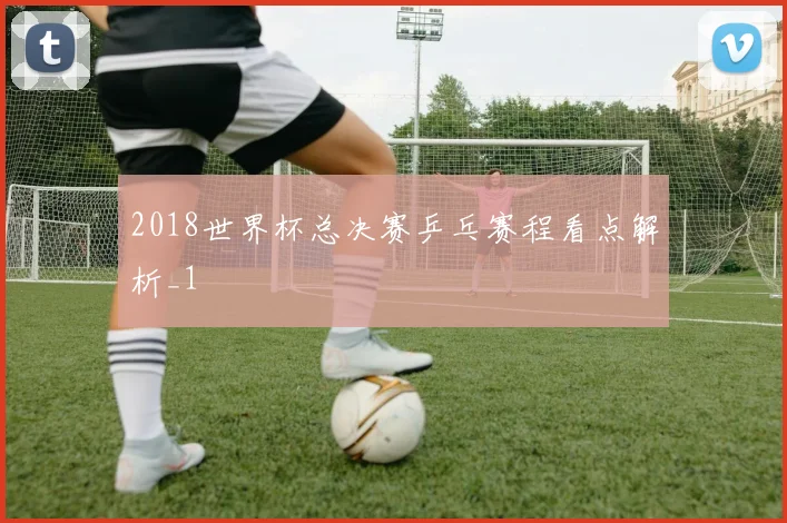 2018世界杯总决赛乒乓赛程看点解析_1