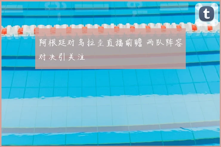 阿根廷对乌拉圭直播前瞻 两队阵容对决引关注
