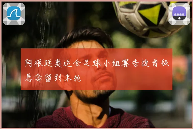 阿根廷奥运会足球小组赛告捷晋级悬念留到末轮