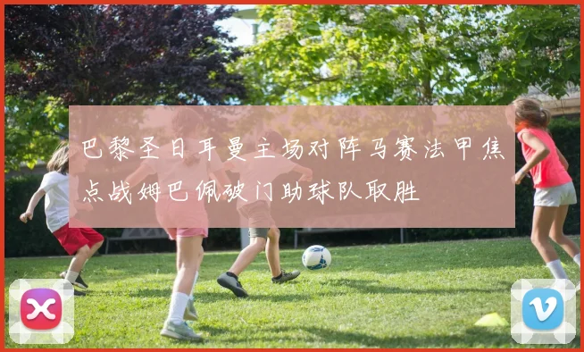 巴黎圣日耳曼主场对阵马赛法甲焦点战姆巴佩破门助球队取胜