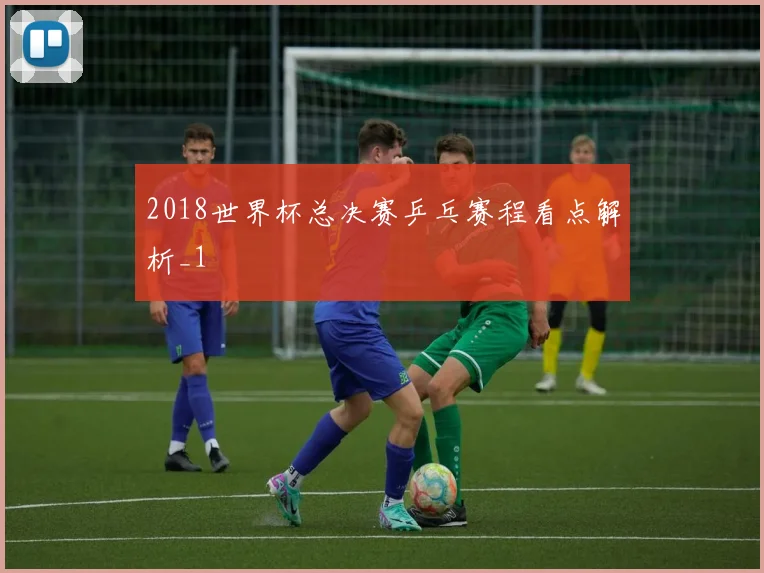2018世界杯总决赛乒乓赛程看点解析_1