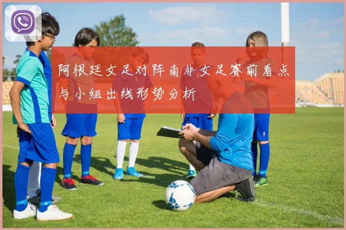 阿根廷女足对阵南非女足赛前看点与小组出线形势分析