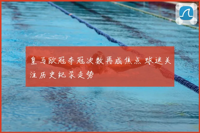 皇马欧冠夺冠次数再成焦点 球迷关注历史纪录走势