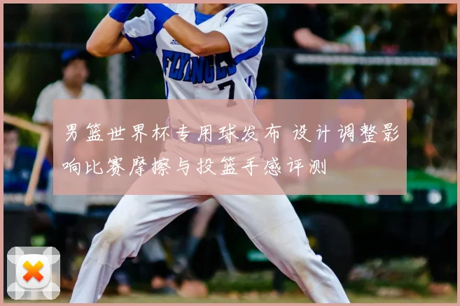 男篮世界杯专用球发布 设计调整影响比赛摩擦与投篮手感评测