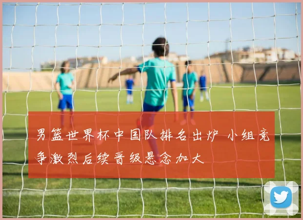 男篮世界杯中国队排名出炉 小组竞争激烈后续晋级悬念加大