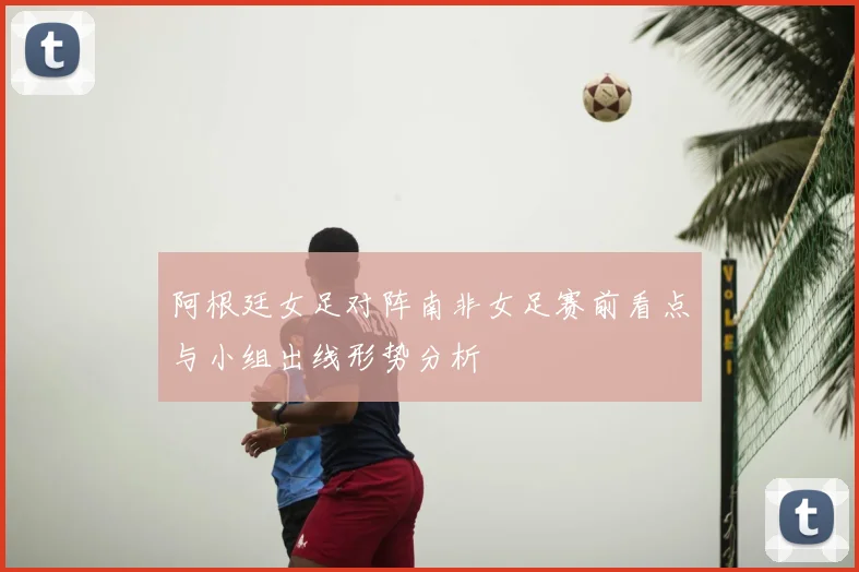 阿根廷女足对阵南非女足赛前看点与小组出线形势分析