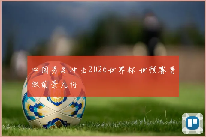 中国男足冲击2026世界杯 世预赛晋级前景几何