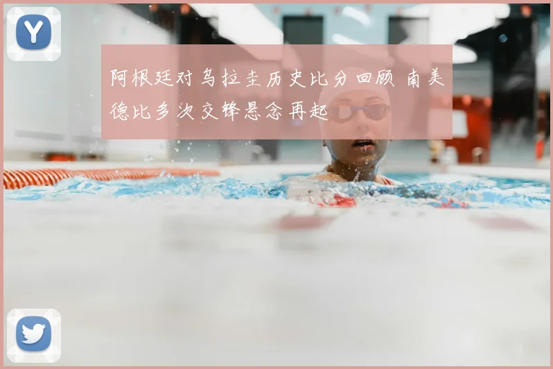 阿根廷对乌拉圭历史比分回顾 南美德比多次交锋悬念再起