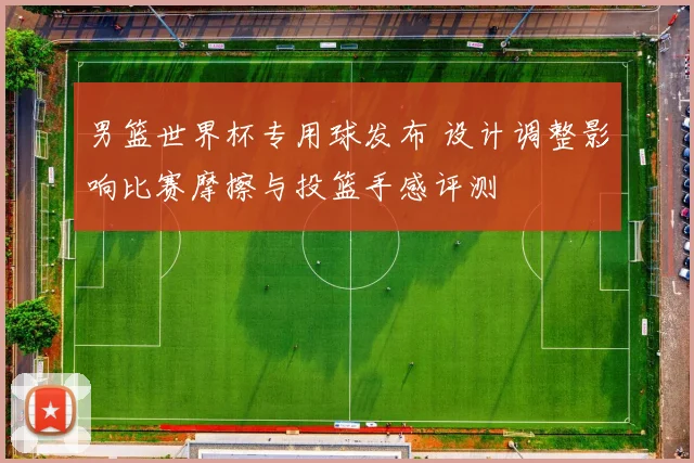 男篮世界杯专用球发布 设计调整影响比赛摩擦与投篮手感评测