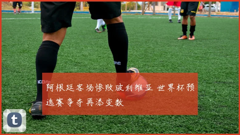 阿根廷客场惨败玻利维亚 世界杯预选赛争夺再添变数