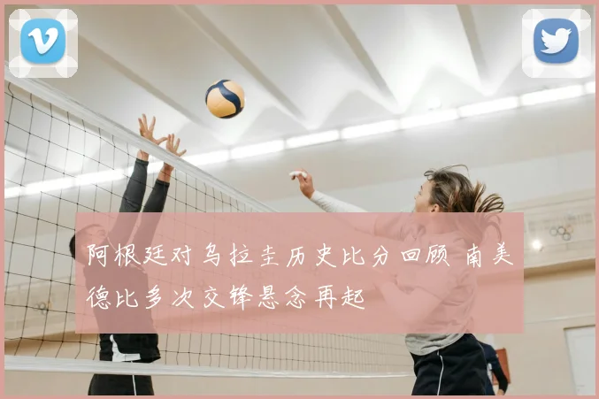阿根廷对乌拉圭历史比分回顾 南美德比多次交锋悬念再起