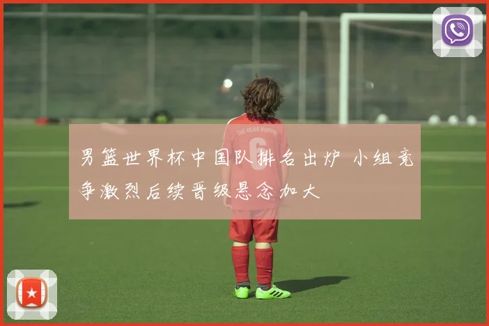 男篮世界杯中国队排名出炉 小组竞争激烈后续晋级悬念加大