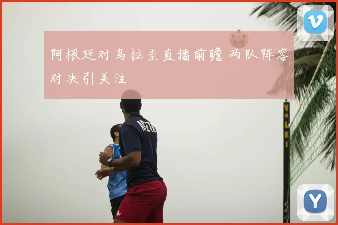 阿根廷对乌拉圭直播前瞻 两队阵容对决引关注