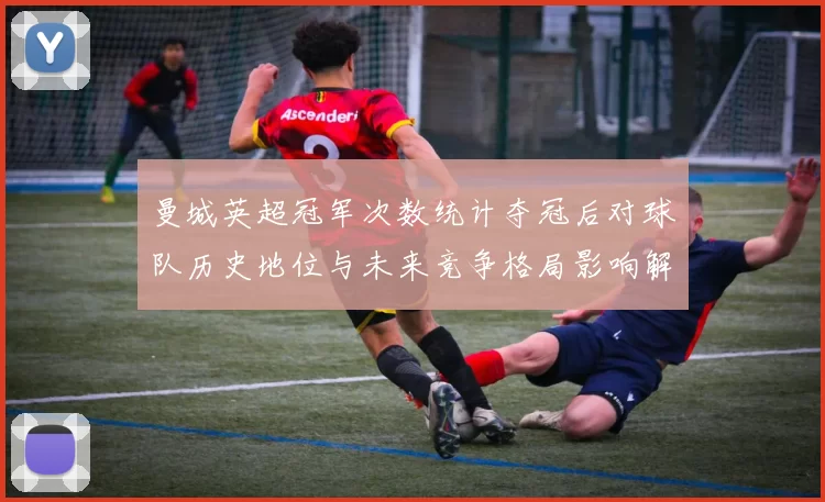 曼城英超冠军次数统计夺冠后对球队历史地位与未来竞争格局影响解读
