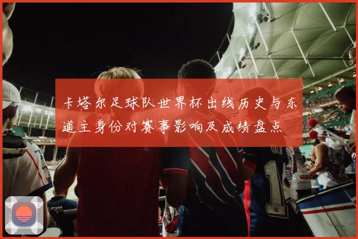 卡塔尔足球队世界杯出线历史与东道主身份对赛事影响及成绩盘点