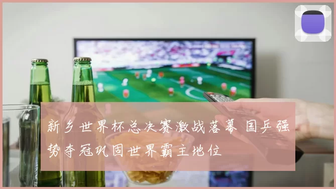 新乡世界杯总决赛激战落幕 国乒强势夺冠巩固世界霸主地位