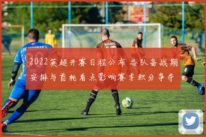 2022英超开赛日程公布 各队备战期安排与首轮看点影响赛季积分争夺