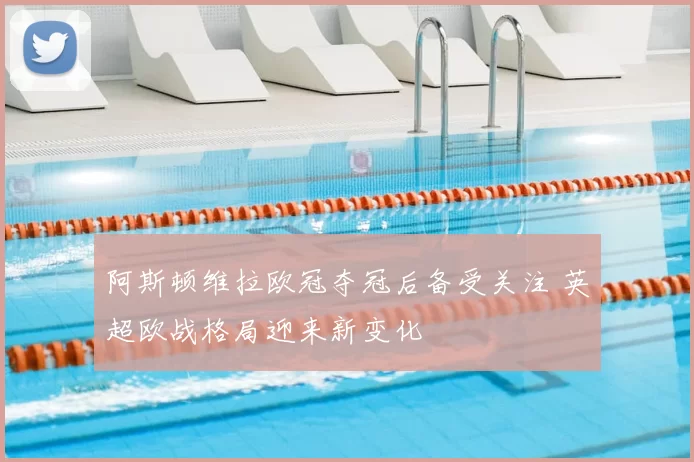 阿斯顿维拉欧冠夺冠后备受关注 英超欧战格局迎来新变化