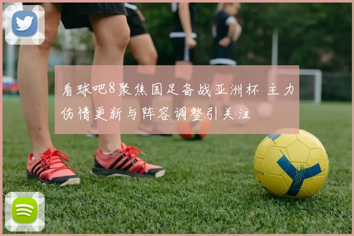 看球吧8聚焦国足备战亚洲杯 主力伤情更新与阵容调整引关注