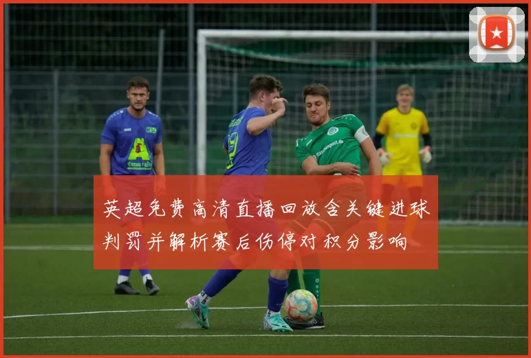 英超免费高清直播回放含关键进球判罚并解析赛后伤停对积分影响