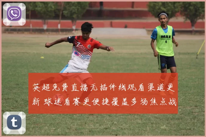 英超免费直播无插件线观看渠道更新 球迷看赛更便捷覆盖多场焦点战