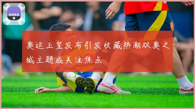 奥运玉玺发布引发收藏热潮双奥之城主题成关注焦点