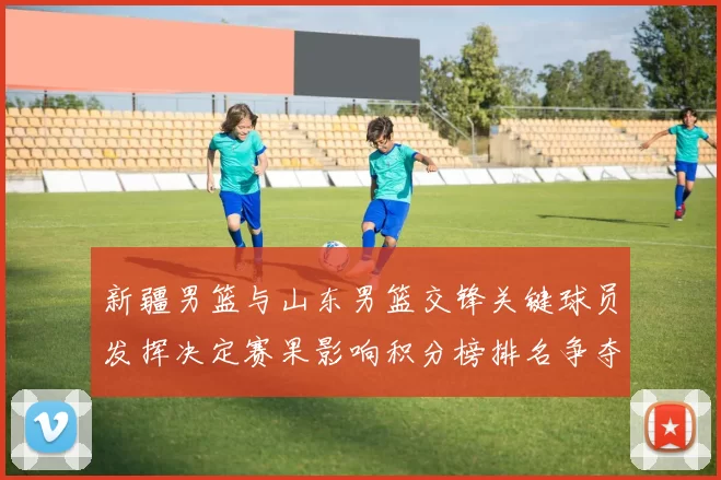 新疆男篮与山东男篮交锋关键球员发挥决定赛果影响积分榜排名争夺