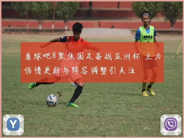 看球吧8聚焦国足备战亚洲杯 主力伤情更新与阵容调整引关注