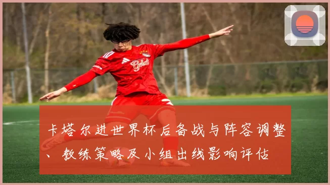 卡塔尔进世界杯后备战与阵容调整、教练策略及小组出线影响评估