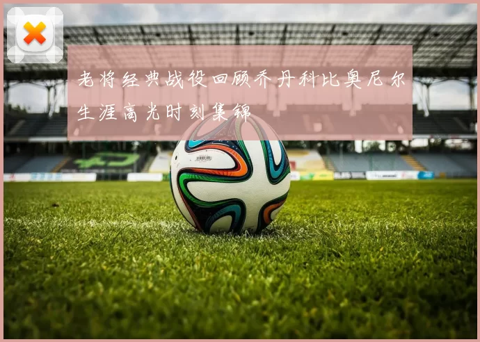 老将经典战役回顾乔丹科比奥尼尔生涯高光时刻集锦