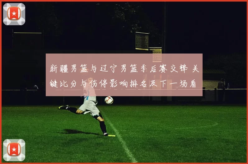 新疆男篮与辽宁男篮季后赛交锋 关键比分与伤停影响排名及下一场看点