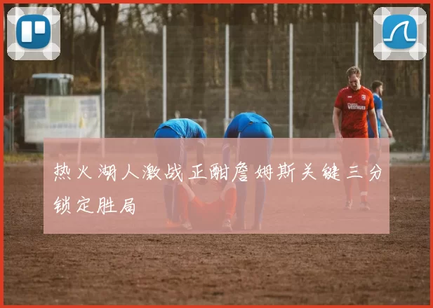 热火湖人激战正酣詹姆斯关键三分锁定胜局