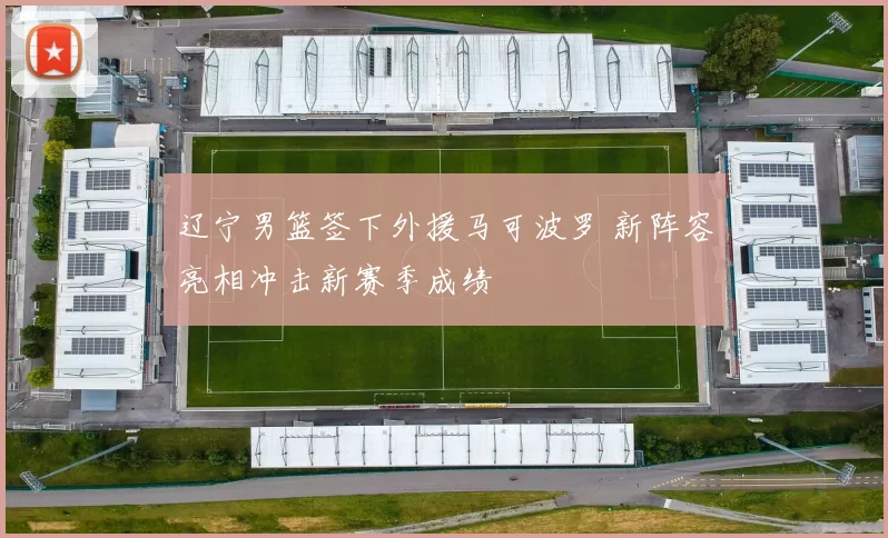 辽宁男篮签下外援马可波罗 新阵容亮相冲击新赛季成绩