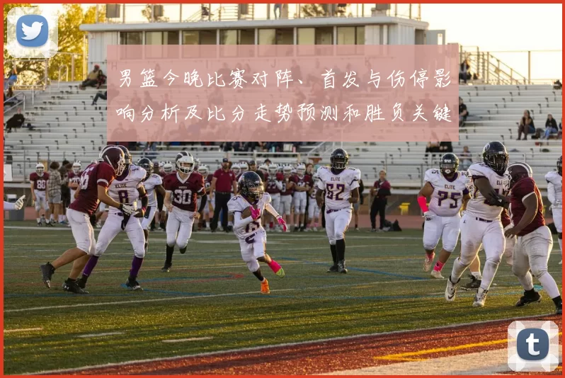 男篮今晚比赛对阵、首发与伤停影响分析及比分走势预测和胜负关键点