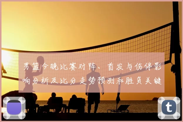 男篮今晚比赛对阵、首发与伤停影响分析及比分走势预测和胜负关键点