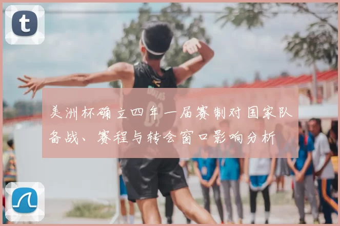 美洲杯确立四年一届赛制对国家队备战、赛程与转会窗口影响分析