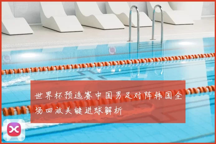 世界杯预选赛中国男足对阵韩国全场回放关键进球解析