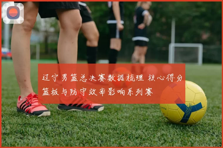 辽宁男篮总决赛数据梳理 核心得分篮板与防守效率影响系列赛