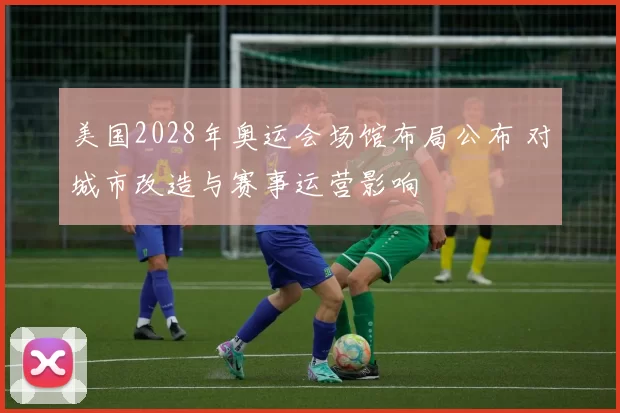 美国2028年奥运会场馆布局公布 对城市改造与赛事运营影响