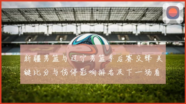 新疆男篮与辽宁男篮季后赛交锋 关键比分与伤停影响排名及下一场看点