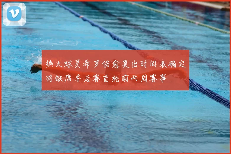 热火球员希罗伤愈复出时间表确定将缺席季后赛首轮前两周赛事