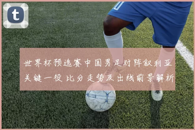 世界杯预选赛中国男足对阵叙利亚关键一役 比分走势及出线前景解析