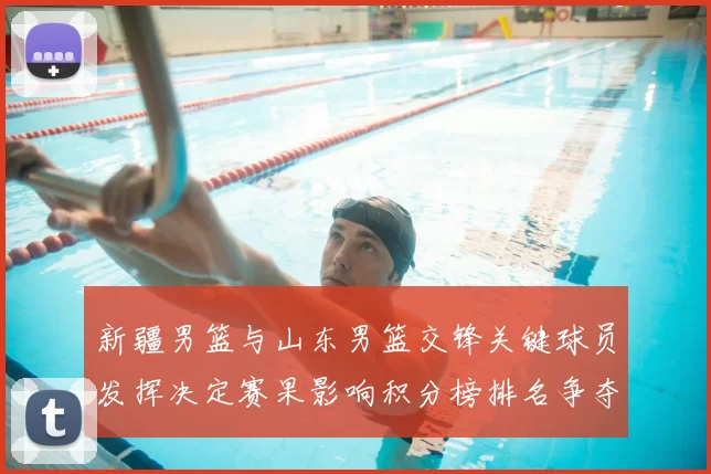 新疆男篮与山东男篮交锋关键球员发挥决定赛果影响积分榜排名争夺