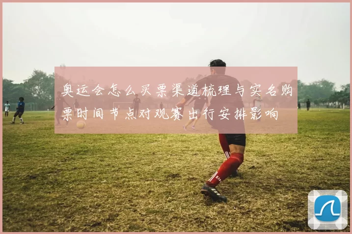 奥运会怎么买票渠道梳理与实名购票时间节点对观赛出行安排影响