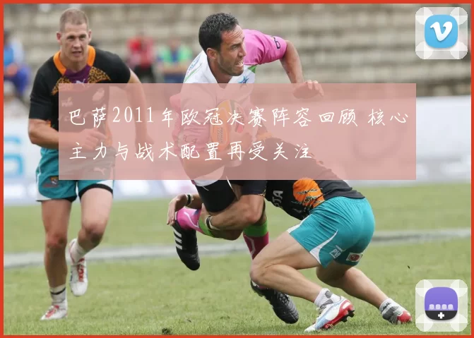 巴萨2011年欧冠决赛阵容回顾 核心主力与战术配置再受关注